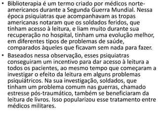 • Biblioterapia é um termo criado por médicos norte-
americanos durante a Segunda Guerra Mundial. Nessa
época psiquiatras que acompanhavam as tropas
americanas notaram que os soldados feridos, que
tinham acesso à leitura, e liam muito durante sua
recuperação no hospital, tinham uma evolução melhor,
em diferentes tipos de problemas de saúde,
comparados àqueles que ficavam sem nada para fazer.
• Baseados nessa observação, esses psiquiatras
conseguiram um incentivo para dar acesso à leitura a
todos os pacientes, ao mesmo tempo que começaram a
investigar o efeito da leitura em alguns problemas
psiquiátricos. Na sua investigação, soldados, que
tinham um problema comum nas guerras, chamado
estresse pós-traumático, também se beneficiaram da
leitura de livros. Isso popularizou esse tratamento entre
médicos militares.
 