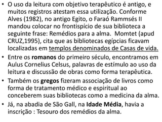 • O uso da leitura com objetivo terapêutico é antigo, e
muitos registros atestam essa utilização. Conforme
Alves (1982), no antigo Egito, o Faraó Rammsés II
mandou colocar no frontispício de sua biblioteca a
seguinte frase: Remédios para a alma. Momtet (apud
CRUZ,1995), cita que as bibliotecas egípcias ficavam
localizadas em templos denominados de Casas de vida.
• Entre os romanos do primeiro século, encontramos em
Aulus Cornelius Celsus, palavras de estímulo ao uso da
leitura e discussão de obras como forma terapêutica.
• Também os gregos fizeram associação de livros como
forma de tratamento médico e espiritual ao
conceberem suas bibliotecas como a medicina da alma.
• Já, na abadia de São Gall, na Idade Média, havia a
inscrição : Tesouro dos remédios da alma.
 