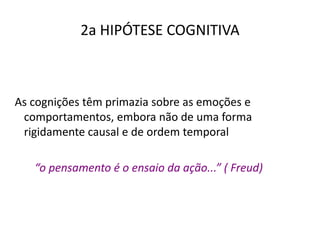 2a HIPÓTESE COGNITIVA
As cognições têm primazia sobre as emoções e
comportamentos, embora não de uma forma
rigidamente causal e de ordem temporal
“o pensamento é o ensaio da ação...” ( Freud)
 