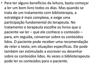 • Para ter alguns benefícios da leitura, basta começar
a ler um bom livro todos os dias. Mas quando se
trata de um tratamento com biblioterapia, a
estratégia é mais complexa, e exige uma
participação fundamental do terapeuta. No
tratamento o terapeuta escolhe os livros que o
paciente vai ler – que ele conhece o conteúdo –
para, em seguida, conversar sobre os conteúdos
lidos. O paciente pode receber uma recomendação
de reler o texto, em situações específicas. Ele pode
também ser estimulado a escrever ou desenhar
sobre os conteúdos lidos. As vezes o biblioterapeuta
pode ler os conteúdos para o paciente.
 