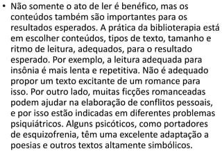 • Não somente o ato de ler é benéfico, mas os
conteúdos também são importantes para os
resultados esperados. A prática da biblioterapia está
em escolher conteúdos, tipos de texto, tamanho e
ritmo de leitura, adequados, para o resultado
esperado. Por exemplo, a leitura adequada para
insônia é mais lenta e repetitiva. Não é adequado
propor um texto excitante de um romance para
isso. Por outro lado, muitas ficções romanceadas
podem ajudar na elaboração de conflitos pessoais,
e por isso estão indicadas em diferentes problemas
psiquiátricos. Alguns psicóticos, como portadores
de esquizofrenia, têm uma excelente adaptação a
poesias e outros textos altamente simbólicos.
 