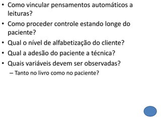 • Como vincular pensamentos automáticos a
leituras?
• Como proceder controle estando longe do
paciente?
• Qual o nível de alfabetização do cliente?
• Qual a adesão do paciente a técnica?
• Quais variáveis devem ser observadas?
– Tanto no livro como no paciente?
 