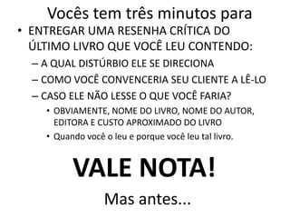 Mas antes...
• ENTREGAR UMA RESENHA CRÍTICA DO
ÚLTIMO LIVRO QUE VOCÊ LEU CONTENDO:
– A QUAL DISTÚRBIO ELE SE DIRECIONA
– COMO VOCÊ CONVENCERIA SEU CLIENTE A LÊ-LO
– CASO ELE NÃO LESSE O QUE VOCÊ FARIA?
• OBVIAMENTE, NOME DO LIVRO, NOME DO AUTOR,
EDITORA E CUSTO APROXIMADO DO LIVRO
• Quando você o leu e porque você leu tal livro.
Vocês tem três minutos para
VALE NOTA!
 