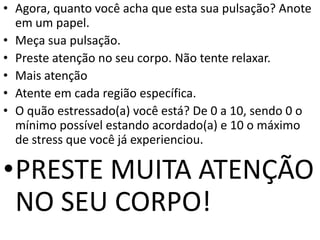 • Agora, quanto você acha que esta sua pulsação? Anote
em um papel.
• Meça sua pulsação.
• Preste atenção no seu corpo. Não tente relaxar.
• Mais atenção
• Atente em cada região específica.
• O quão estressado(a) você está? De 0 a 10, sendo 0 o
mínimo possível estando acordado(a) e 10 o máximo
de stress que você já experienciou.
•PRESTE MUITA ATENÇÃO
NO SEU CORPO!
 