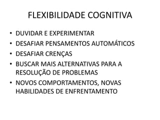 FLEXIBILIDADE COGNITIVA
• DUVIDAR E EXPERIMENTAR
• DESAFIAR PENSAMENTOS AUTOMÁTICOS
• DESAFIAR CRENÇAS
• BUSCAR MAIS ALTERNATIVAS PARA A
RESOLUÇÃO DE PROBLEMAS
• NOVOS COMPORTAMENTOS, NOVAS
HABILIDADES DE ENFRENTAMENTO
 