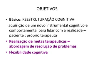 OBJETIVOS
• Básico: REESTRUTURAÇÃO COGNITIVA
aquisição de um novo instrumental cognitivo e
comportamental para lidar com a realidade –
paciente : próprio terapeuta
• Realização de metas terapêuticas –
abordagem de resolução de problemas
• Flexibilidade cognitiva
 