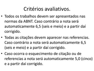 Critérios avaliativos.
• Todos os trabalhos devem ser apresentados nas
normas da ABNT. Caso contrário a nota será
automaticamente 6,5 (seis e meio) e a partir daí
corrigido.
• Todas as citações devem aparecer nas referencias.
Caso contrário a nota será automaticamente 6,5
(seis e meio) e a partir daí corrigido.
• Caso ocorra o esquecimento de citação ou de
referencias a nota será automaticamente 5,0 (cinco)
e a partir daí corrigido.
 