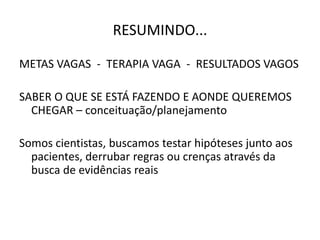 RESUMINDO...
METAS VAGAS - TERAPIA VAGA - RESULTADOS VAGOS
SABER O QUE SE ESTÁ FAZENDO E AONDE QUEREMOS
CHEGAR – conceituação/planejamento
Somos cientistas, buscamos testar hipóteses junto aos
pacientes, derrubar regras ou crenças através da
busca de evidências reais
 