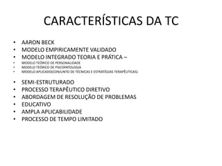 CARACTERÍSTICAS DA TC
• AARON BECK
• MODELO EMPIRICAMENTE VALIDADO
• MODELO INTEGRADO TEORIA E PRÁTICA –
• MODELO TEÓRICO DE PERSONALIDADE
• MODELO TEÓRICO DE PSICOPATOLOGIA
• MODELO APLICADO(CONJUNTO DE TÉCNICAS E ESTRATÉGIAS TERAPÊUTICAS)
• SEMI-ESTRUTURADO
• PROCESSO TERAPÊUTICO DIRETIVO
• ABORDAGEM DE RESOLUÇÃO DE PROBLEMAS
• EDUCATIVO
• AMPLA APLICABILIDADE
• PROCESSO DE TEMPO LIMITADO
 