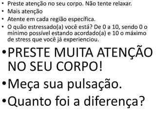 • Preste atenção no seu corpo. Não tente relaxar.
• Mais atenção
• Atente em cada região específica.
• O quão estressado(a) você está? De 0 a 10, sendo 0 o
mínimo possível estando acordado(a) e 10 o máximo
de stress que você já experienciou.
•PRESTE MUITA ATENÇÃO
NO SEU CORPO!
•Meça sua pulsação.
•Quanto foi a diferença?
 