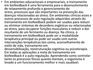 • Em ambientes educacionais e empresariais, o treinamento
em biofeedback é uma ferramenta para o desenvolvimento
de relaxamento profundo e gerenciamento do
stress, processos que são importantes na prevenção das
doenças relacionadas ao stress. Em ambientes clínicos esses e
outros processos de auto regulação adquiridos através do
treinamento em biofeedback podem ser usados para reduzir
ou eliminar sintomas de desordens orgânicas ou relacionadas
ao stress, para recuperar funções musculares e reduzir a dor
resultante de um ferimento ou doença. Na clínica, o
treinamento em biofeedback pode ser a modalidade
terapêutica principal ou pode ser usado com outras
intervenções terapêuticas tais como, aconselhamento de
estilo de vida, treinamento em
dessensibilização, reestruturação cognitiva ou psicoterapia.
Em todas as aplicações a meta do treinamento em
biofeedback é a auto-regulação. Aprendendo como controlar
tanto os processos físicos quanto mentais, o organismo é
levado a um funcionamento melhor e mais saudável.
 