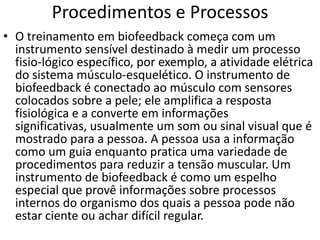 Procedimentos e Processos
• O treinamento em biofeedback começa com um
instrumento sensível destinado à medir um processo
fisio-lógico específico, por exemplo, a atividade elétrica
do sistema músculo-esquelético. O instrumento de
biofeedback é conectado ao músculo com sensores
colocados sobre a pele; ele amplifica a resposta
fisiológica e a converte em informações
significativas, usualmente um som ou sinal visual que é
mostrado para a pessoa. A pessoa usa a informação
como um guia enquanto pratica uma variedade de
procedimentos para reduzir a tensão muscular. Um
instrumento de biofeedback é como um espelho
especial que provê informações sobre processos
internos do organismo dos quais a pessoa pode não
estar ciente ou achar difícil regular.
 