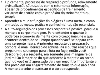 • Tipicamente, processos de respiração profunda, relaxamento
e visualização são usados com o retorno da informação,
apesar de procedimentos específicos de treinamento
variarem de acordo com o propósito do treinamento ou
terapia.
• Aprender a mudar funções fisiológicas é uma meta, e como
em todas as metas, prática e conhecimentos são essenciais.
• A auto-regulação dos processos corporais é possível porque a
mente e o corpo interagem. Para entender o quanto é
poderosa a conexão da mente com o corpo imagine o que
acontece dentro do seu corpo quando você se depara com
uma serpente negra. A primeira resposta da preparação
corporal é uma liberação de adrenalina e outras reações que
preparam o seu corpo para a luta ou fuga; então você
descobre que a serpente, era somente uma mangueira de
jardim! Ou lembre-se do que acontece à mente e ao corpo
quando você está apressado para um encontro importante e
fica preso em um engarrafamento de trânsito que não anda.
A mente percebe o estressor e o corpo responde.
 