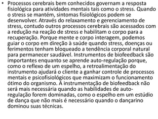 • Processos cerebrais bem conhecidos governam a resposta
fisiológica para atividades mentais tais como o stress. Quando
o stress se mantém, sintomas fisiológicos podem se
desenvolver. Através do relaxamento e gerenciamento de
stress, contudo outros processos cerebrais são acessados com
a redução na reação de stress e habilitam o corpo para a
recuperação. Porque mente e corpo interagem, podemos
guiar o corpo em direção à saúde quando stress, doenças ou
ferimentos tenham bloqueado a tendência corporal natural
para permanecer saudável. Instrumentos de biofeedback são
importantes enquanto se aprende auto-regulação porque,
como o reflexo de um espelho, a retroalimentação do
instrumento ajudará o cliente a ganhar controle de processos
mentais e psicofisiológicos que maximizam o funcionamento
ótimo do organismo. A instrumentação de biofeedback não
será mais necessária quando as habilidades de auto-
regulação forem dominadas, como o espelho em um estúdio
de dança que não mais é necessário quando o dançarino
dominou suas técnicas.
 