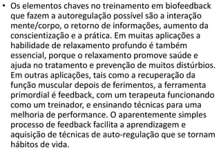 • Os elementos chaves no treinamento em biofeedback
que fazem a autoregulação possível são a interação
mente/corpo, o retorno de informações, aumento da
conscientização e a prática. Em muitas aplicações a
habilidade de relaxamento profundo é também
essencial, porque o relaxamento promove saúde e
ajuda no tratamento e prevenção de muitos distúrbios.
Em outras aplicações, tais como a recuperação da
função muscular depois de ferimentos, a ferramenta
primordial é feedback, com um terapeuta funcionando
como um treinador, e ensinando técnicas para uma
melhoria de performance. O aparentemente simples
processo de feedback facilita a aprendizagem e
aquisição de técnicas de auto-regulação que se tornam
hábitos de vida.
 