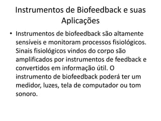 Instrumentos de Biofeedback e suas
Aplicações
• Instrumentos de biofeedback são altamente
sensíveis e monitoram processos fisiológicos.
Sinais fisiológicos vindos do corpo são
amplificados por instrumentos de feedback e
convertidos em informação útil. O
instrumento de biofeedback poderá ter um
medidor, luzes, tela de computador ou tom
sonoro.
 