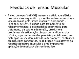 Feedback de Tensão Muscular
• A eletromiografia (EMG) mensura a atividade elétrica
dos músculos esqueléticos, monitorando com sensores
localizados na pele, sobre músculos apropriados.
Feedback de EMG é usado para treinamento de
relaxamento geral e é a modalidade primária para
tratamento da cefaleia de tensão, bruxismo e
problemas da articulação têmporo-mandibular, dor
crônica, espasmo muscular, paralisia parcial ou outras
disfunções musculares devidas a ferimentos, contusões
ou distúrbios congênitos. Reabilitação física através da
reeducação neuro-muscular é uma importante
aplicação do feedback eletromiográfico.
 