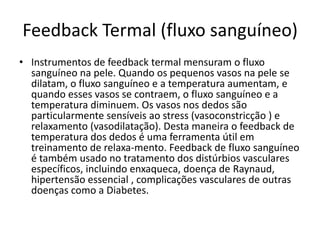 Feedback Termal (fluxo sanguíneo)
• Instrumentos de feedback termal mensuram o fluxo
sanguíneo na pele. Quando os pequenos vasos na pele se
dilatam, o fluxo sanguíneo e a temperatura aumentam, e
quando esses vasos se contraem, o fluxo sanguíneo e a
temperatura diminuem. Os vasos nos dedos são
particularmente sensíveis ao stress (vasoconstricção ) e
relaxamento (vasodilatação). Desta maneira o feedback de
temperatura dos dedos é uma ferramenta útil em
treinamento de relaxa-mento. Feedback de fluxo sanguíneo
é também usado no tratamento dos distúrbios vasculares
específicos, incluindo enxaqueca, doença de Raynaud,
hipertensão essencial , complicações vasculares de outras
doenças como a Diabetes.
 