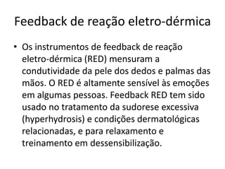 Feedback de reação eletro-dérmica
• Os instrumentos de feedback de reação
eletro-dérmica (RED) mensuram a
condutividade da pele dos dedos e palmas das
mãos. O RED é altamente sensível às emoções
em algumas pessoas. Feedback RED tem sido
usado no tratamento da sudorese excessiva
(hyperhydrosis) e condições dermatológicas
relacionadas, e para relaxamento e
treinamento em dessensibilização.
 