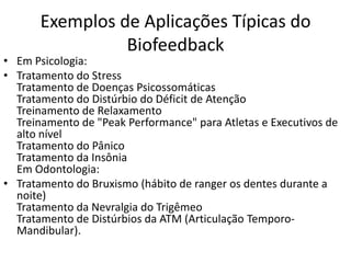Exemplos de Aplicações Típicas do
Biofeedback
• Em Psicologia:
• Tratamento do Stress
Tratamento de Doenças Psicossomáticas
Tratamento do Distúrbio do Déficit de Atenção
Treinamento de Relaxamento
Treinamento de "Peak Performance" para Atletas e Executivos de
alto nível
Tratamento do Pânico
Tratamento da Insônia
Em Odontologia:
• Tratamento do Bruxismo (hábito de ranger os dentes durante a
noite)
Tratamento da Nevralgia do Trigêmeo
Tratamento de Distúrbios da ATM (Articulação Temporo-
Mandibular).
 