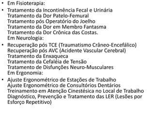 • Em Fisioterapia:
• Tratamento da Incontinência Fecal e Urinária
Tratamento da Dor Patelo-Femural
Tratamento pós Operatório do Joelho
Tratamento da Dor em Membro Fantasma
Tratamento da Dor Crônica das Costas.
Em Neurologia:
• Recuperação pós TCE (Traumatismo Crâneo-Encefálico)
Recuperação pós AVC (Acidente Vascular Cerebral)
Tratamento da Enxaqueca
Tratamento da Cefaléia de Tensão
Tratamento de Disfunções Neuro-Musculares
Em Ergonomia:
• Ajuste Ergonométrico de Estações de Trabalho
Ajuste Ergonométrico de Consultórios Dentários
Treinamento em Atenção Cinestésica no Local de Trabalho
Diagnóstico, Prevenção e Tratamento das LER (Lesões por
Esforço Repetitivo)
 