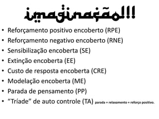 Imaginação!!!
• Reforçamento positivo encoberto (RPE)
• Reforçamento negativo encoberto (RNE)
• Sensibilização encoberta (SE)
• Extinção encoberta (EE)
• Custo de resposta encoberta (CRE)
• Modelação encoberta (ME)
• Parada de pensamento (PP)
• “Tríade” de auto controle (TA) parada + relaxamento + reforço positivo.
 