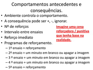 Comportamentos antecedentes e
consequências.
• Ambiente controla o comportamento.
• A consequência pode ser +, -, ignorar.
• Nº de reforços
• Intervalo entre ensaios
• Reforço imediato
• Programas de reforçamento.
– 1º ensaio + reforçamento
– 2º ensaio + um minuto em branco ou apagar a imagem
– 3 º ensaio + um minuto em branco ou apagar a imagem
– 4 º ensaio + um minuto em branco ou apagar a imagem
– 5º ensaio + reforçamento
Imagine uma cena
reforçadora / punitiva
que tenha base na
realidade.
 