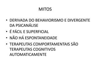 MITOS
• DERIVADA DO BEHAVIORISMO E DIVERGENTE
DA PSICANÁLISE
• É FÁCIL E SUPERFICIAL
• NÃO HÁ ESPONTANEIDADE
• TERAPEUTAS COMPORTAMENTAIS SÃO
TERAPEUTAS COGNITIVOS
AUTOMATICAMENTE
 