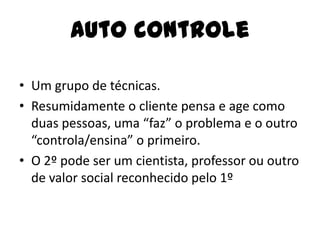 Auto controle
• Um grupo de técnicas.
• Resumidamente o cliente pensa e age como
duas pessoas, uma “faz” o problema e o outro
“controla/ensina” o primeiro.
• O 2º pode ser um cientista, professor ou outro
de valor social reconhecido pelo 1º
 