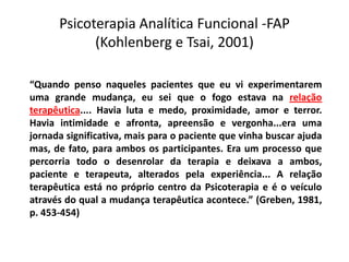 Psicoterapia Analítica Funcional -FAP
(Kohlenberg e Tsai, 2001)
“Quando penso naqueles pacientes que eu vi experimentarem
uma grande mudança, eu sei que o fogo estava na relação
terapêutica.... Havia luta e medo, proximidade, amor e terror.
Havia intimidade e afronta, apreensão e vergonha...era uma
jornada significativa, mais para o paciente que vinha buscar ajuda
mas, de fato, para ambos os participantes. Era um processo que
percorria todo o desenrolar da terapia e deixava a ambos,
paciente e terapeuta, alterados pela experiência... A relação
terapêutica está no próprio centro da Psicoterapia e é o veículo
através do qual a mudança terapêutica acontece.” (Greben, 1981,
p. 453-454)
 