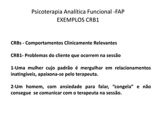 Psicoterapia Analítica Funcional -FAP
EXEMPLOS CRB1
CRBs - Comportamentos Clinicamente Relevantes
CRB1- Problemas do cliente que ocorrem na sessão
1-Uma mulher cujo padrão é mergulhar em relacionamentos
inatingíveis, apaixona-se pelo terapeuta.
2-Um homem, com ansiedade para falar, “congela” e não
consegue se comunicar com o terapeuta na sessão.
 