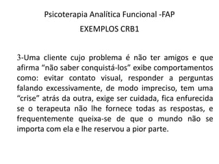 Psicoterapia Analítica Funcional -FAP
EXEMPLOS CRB1
3-Uma cliente cujo problema é não ter amigos e que
afirma “não saber conquistá-los” exibe comportamentos
como: evitar contato visual, responder a perguntas
falando excessivamente, de modo impreciso, tem uma
“crise” atrás da outra, exige ser cuidada, fica enfurecida
se o terapeuta não lhe fornece todas as respostas, e
frequentemente queixa-se de que o mundo não se
importa com ela e lhe reservou a pior parte.
 