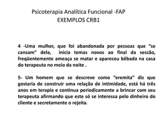 Psicoterapia Analítica Funcional -FAP
EXEMPLOS CRB1
4 -Uma mulher, que foi abandonada por pessoas que “se
cansam” dela, inicia temas novos ao final da sessão,
freqüentemente ameaça se matar e apareceu bêbada na casa
do terapeuta no meio da noite .
5- Um homem que se descreve como “eremita” diz que
gostaria de construir uma relação de intimidade, está há três
anos em terapia e continua periodicamente a brincar com seu
terapeuta afirmando que este só se interessa pelo dinheiro do
cliente e secretamente o rejeita.
 