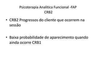 Psicoterapia Analítica Funcional -FAP
CRB2
• CRB2 Progressos do cliente que ocorrem na
sessão
• Baixa probabilidade de aparecimento quando
ainda ocorre CRB1
 