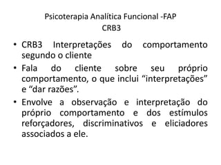 Psicoterapia Analítica Funcional -FAP
CRB3
• CRB3 Interpretações do comportamento
segundo o cliente
• Fala do cliente sobre seu próprio
comportamento, o que inclui “interpretações”
e “dar razões”.
• Envolve a observação e interpretação do
próprio comportamento e dos estímulos
reforçadores, discriminativos e eliciadores
associados a ele.
 
