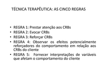 TÉCNICA TERAPÊUTICA: AS CINCO REGRAS
• REGRA 1: Prestar atenção aos CRBs
• REGRA 2: Evocar CRBs
• REGRA 3: Reforçar CRBs
• REGRA 4: Observar os efeitos potencialmente
reforçadores do comportamento em relação aos
CRBs do cliente
• REGRA 5: Fornecer interpretações de variáveis
que afetam o comportamento do cliente
 