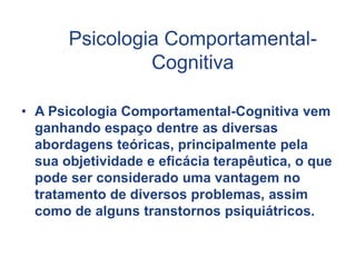 Psicologia Comportamental-
Cognitiva
• A Psicologia Comportamental-Cognitiva vem
ganhando espaço dentre as diversas
abordagens teóricas, principalmente pela
sua objetividade e eficácia terapêutica, o que
pode ser considerado uma vantagem no
tratamento de diversos problemas, assim
como de alguns transtornos psiquiátricos.
 