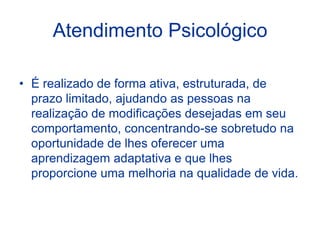 Atendimento Psicológico
• É realizado de forma ativa, estruturada, de
prazo limitado, ajudando as pessoas na
realização de modificações desejadas em seu
comportamento, concentrando-se sobretudo na
oportunidade de lhes oferecer uma
aprendizagem adaptativa e que lhes
proporcione uma melhoria na qualidade de vida.
 