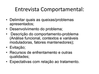 Entrevista Comportamental:
• Delimitar quais as queixas/problemas
apresentados;
• Desenvolvimento do problema;
• Descrição do comportamento-problema
(Análise funcional, contextos e variáveis
moduladoras, fatores mantenedores);
• Evitação;
• Recursos de enfrentamento e outras
qualidades;
• Expectativas com relação ao tratamento.
 