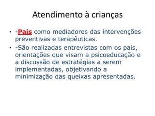 Atendimento à crianças
• -Pais como mediadores das intervenções
preventivas e terapêuticas.
• -São realizadas entrevistas com os pais,
orientações que visam a psicoeducação e
a discussão de estratégias a serem
implementadas, objetivando a
minimização das queixas apresentadas.
 