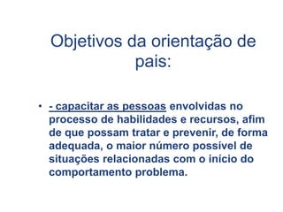 Objetivos da orientação de
pais:
• - capacitar as pessoas envolvidas no
processo de habilidades e recursos, afim
de que possam tratar e prevenir, de forma
adequada, o maior número possível de
situações relacionadas com o início do
comportamento problema.
 