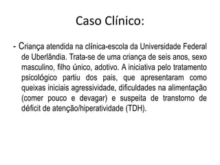 Caso Clínico:
- Criança atendida na clínica-escola da Universidade Federal
de Uberlândia. Trata-se de uma criança de seis anos, sexo
masculino, filho único, adotivo. A iniciativa pelo tratamento
psicológico partiu dos pais, que apresentaram como
queixas iniciais agressividade, dificuldades na alimentação
(comer pouco e devagar) e suspeita de transtorno de
déficit de atenção/hiperatividade (TDH).
 