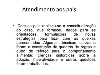 Atendimento aos pais:
• Com os pais realizou-se a conceitualização
do caso, que forneceu dados para as
orientações, formulações de novas
estratégias para lidar com as queixas
apresentadas Algumas técnicas utilizadas
foram a construção de quadros de regras e
outro de reforço para o comportamento
alimentar, crenças distorcidas sobre a
adoção, hiperatividade e outras questões
foram trabalhadas.
 