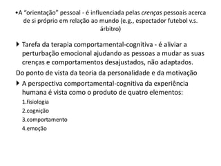  Tarefa da terapia comportamental-cognitiva - é aliviar a
perturbação emocional ajudando as pessoas a mudar as suas
crenças e comportamentos desajustados, não adaptados.
Do ponto de vista da teoria da personalidade e da motivação
 A perspectiva comportamental-cognitiva da experiência
humana é vista como o produto de quatro elementos:
1.fisiologia
2.cognição
3.comportamento
4.emoção
•A “orientação” pessoal - é influenciada pelas crenças pessoais acerca
de si próprio em relação ao mundo (e.g., espectador futebol v.s.
árbitro)
 