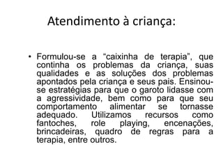 Atendimento à criança:
• Formulou-se a “caixinha de terapia”, que
continha os problemas da criança, suas
qualidades e as soluções dos problemas
apontados pela criança e seus pais. Ensinou-
se estratégias para que o garoto lidasse com
a agressividade, bem como para que seu
comportamento alimentar se tornasse
adequado. Utilizamos recursos como
fantoches, role playing, encenações,
brincadeiras, quadro de regras para a
terapia, entre outros.
 