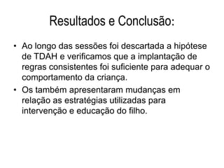 Resultados e Conclusão:
• Ao longo das sessões foi descartada a hipótese
de TDAH e verificamos que a implantação de
regras consistentes foi suficiente para adequar o
comportamento da criança.
• Os também apresentaram mudanças em
relação as estratégias utilizadas para
intervenção e educação do filho.
 