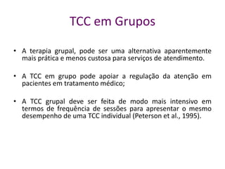 TCC em Grupos
• A terapia grupal, pode ser uma alternativa aparentemente
mais prática e menos custosa para serviços de atendimento.
• A TCC em grupo pode apoiar a regulação da atenção em
pacientes em tratamento médico;
• A TCC grupal deve ser feita de modo mais intensivo em
termos de frequência de sessões para apresentar o mesmo
desempenho de uma TCC individual (Peterson et al., 1995).
 
