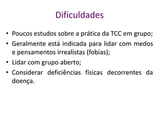 Dificuldades
• Poucos estudos sobre a prática da TCC em grupo;
• Geralmente está indicada para lidar com medos
e pensamentos irrealistas (fobias);
• Lidar com grupo aberto;
• Considerar deficiências físicas decorrentes da
doença.
 