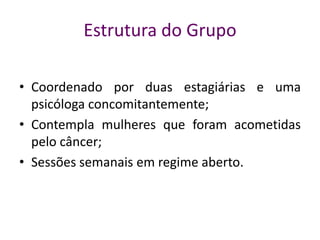 Estrutura do Grupo
• Coordenado por duas estagiárias e uma
psicóloga concomitantemente;
• Contempla mulheres que foram acometidas
pelo câncer;
• Sessões semanais em regime aberto.
 