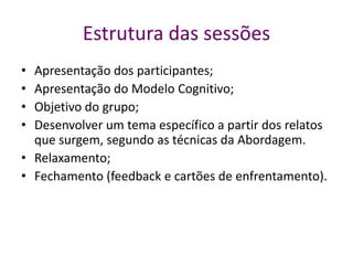 Estrutura das sessões
• Apresentação dos participantes;
• Apresentação do Modelo Cognitivo;
• Objetivo do grupo;
• Desenvolver um tema específico a partir dos relatos
que surgem, segundo as técnicas da Abordagem.
• Relaxamento;
• Fechamento (feedback e cartões de enfrentamento).
 